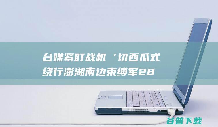 台媒紧盯 战机‘切西瓜式 绕行澎湖南边 束缚军28机舰在台海周边优惠 (台媒紧盯战机是真的吗)